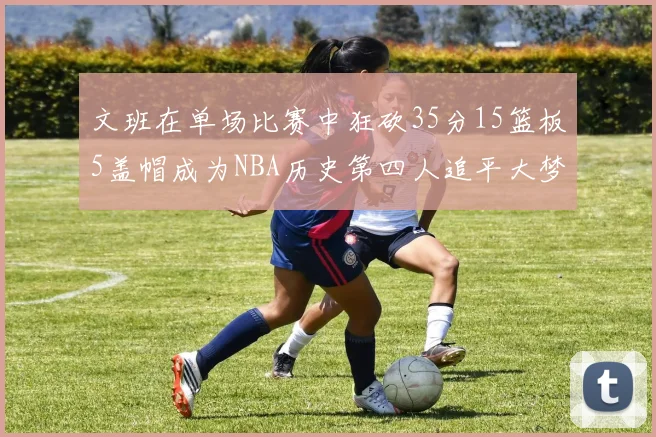 文班在单场比赛中狂砍35分15篮板5盖帽成为NBA历史第四人追平大梦鲨鱼天勾