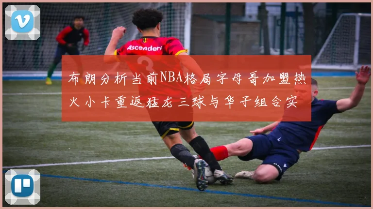 布朗分析当前NBA格局字母哥加盟热火小卡重返猛龙三球与华子组合实力强劲