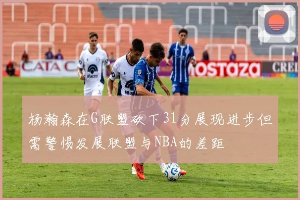 杨瀚森在G联盟砍下31分展现进步但需警惕发展联盟与NBA的差距