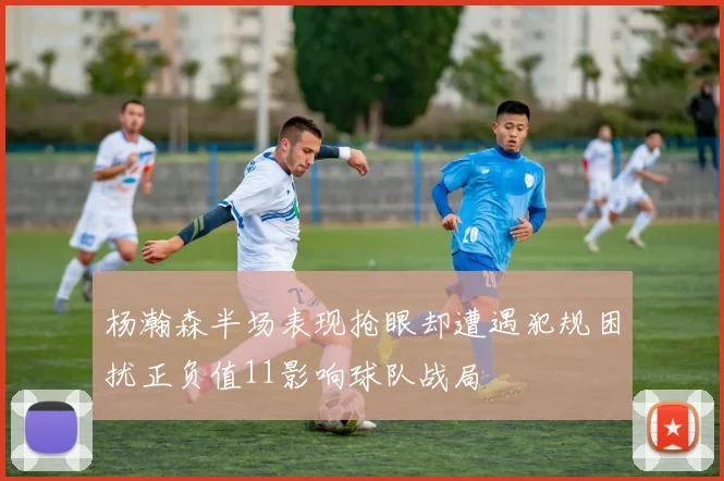 杨瀚森半场表现抢眼却遭遇犯规困扰正负值11影响球队战局