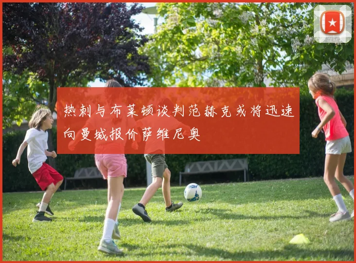热刺与布莱顿谈判范赫克或将迅速向曼城报价萨维尼奥