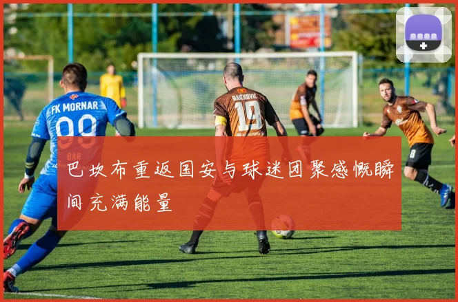 巴坎布重返国安与球迷团聚感慨瞬间充满能量