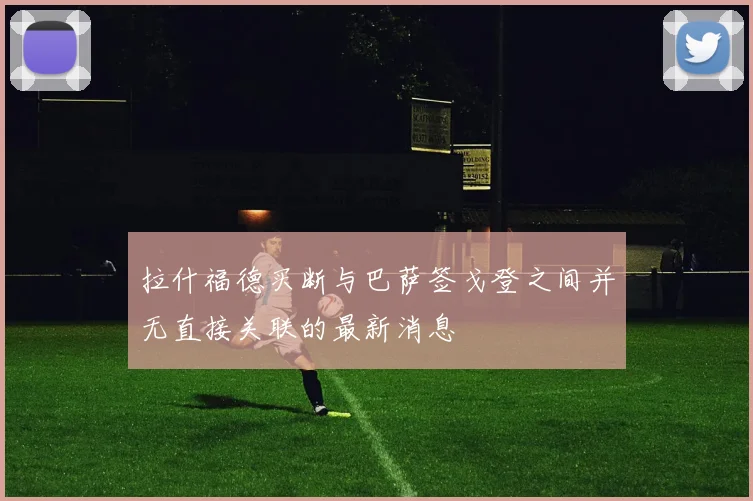 拉什福德买断与巴萨签戈登之间并无直接关联的最新消息