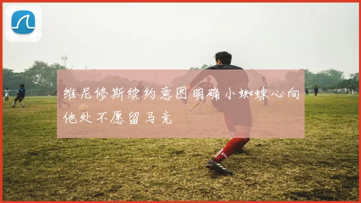 维尼修斯续约意图明确小蜘蛛心向他处不愿留马竞
