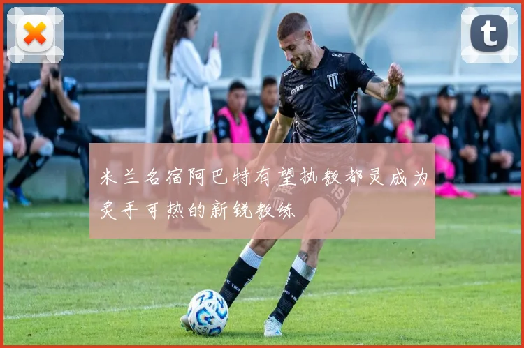 米兰名宿阿巴特有望执教都灵成为炙手可热的新锐教练