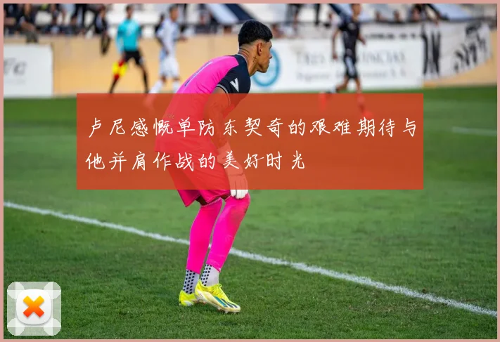 卢尼感慨单防东契奇的艰难期待与他并肩作战的美好时光