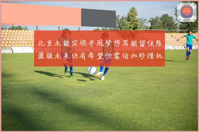 北京未能实现夺冠梦想若能留住陈盈骏未来仍有希望但需倍加珍惜机会