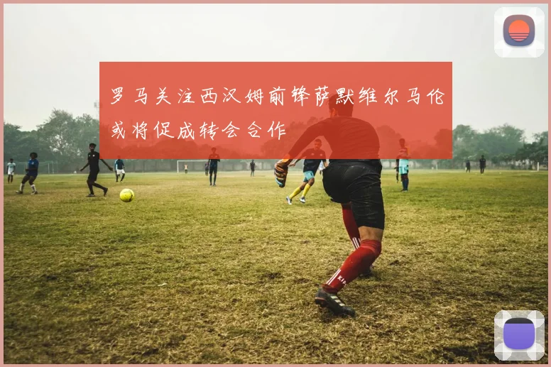 罗马关注西汉姆前锋萨默维尔马伦或将促成转会合作
