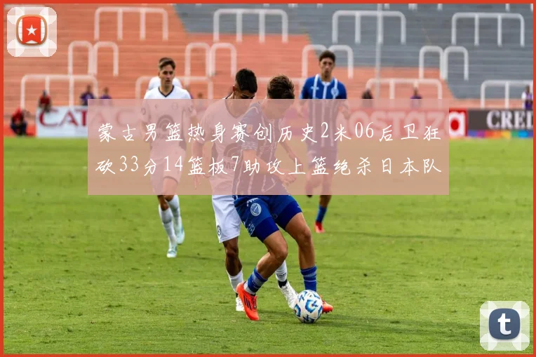 蒙古男篮热身赛创历史2米06后卫狂砍33分14篮板7助攻上篮绝杀日本队