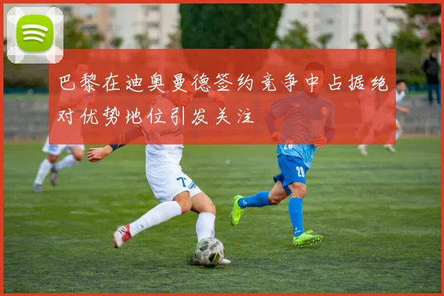 巴黎在迪奥曼德签约竞争中占据绝对优势地位引发关注