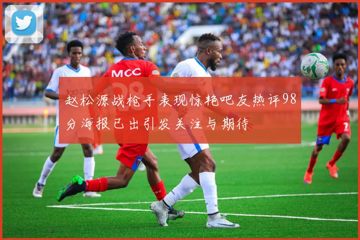 赵松源战枪手表现惊艳吧友热评98分海报已出引发关注与期待