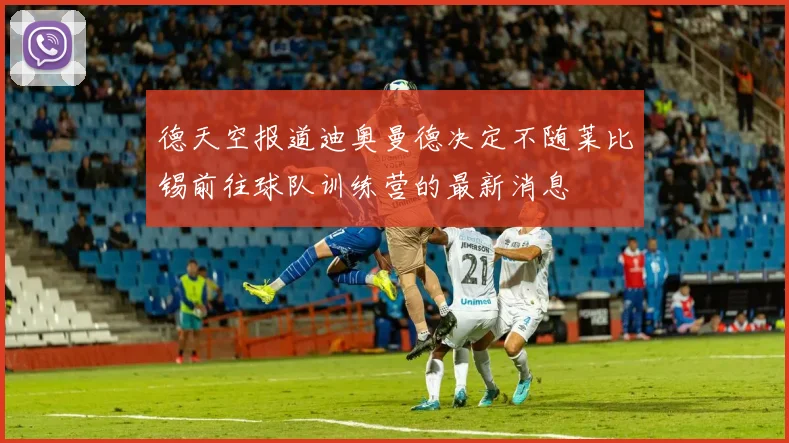德天空报道迪奥曼德决定不随莱比锡前往球队训练营的最新消息
