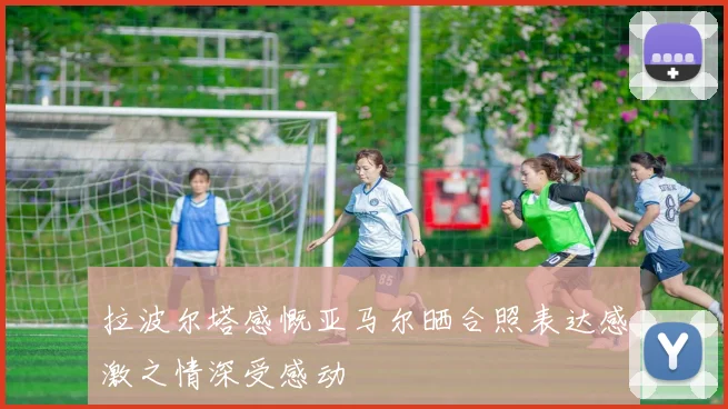 拉波尔塔感慨亚马尔晒合照表达感激之情深受感动