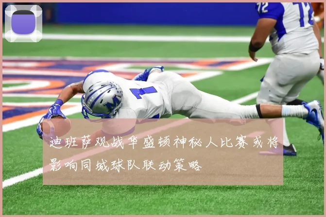 迪班萨观战华盛顿神秘人比赛或将影响同城球队联动策略