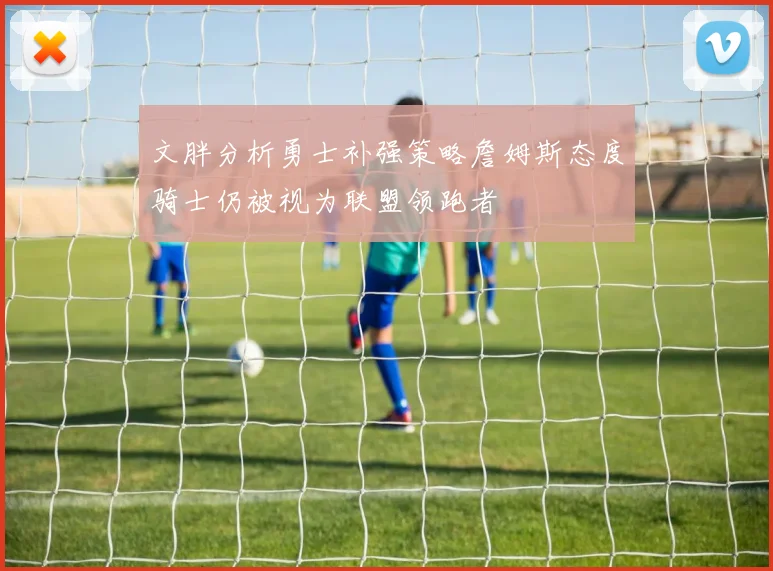 文胖分析勇士补强策略詹姆斯态度骑士仍被视为联盟领跑者