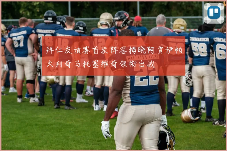 拜仁友谊赛首发阵容揭晓阿贾伊帕夫利奇马托塞维奇领衔出战