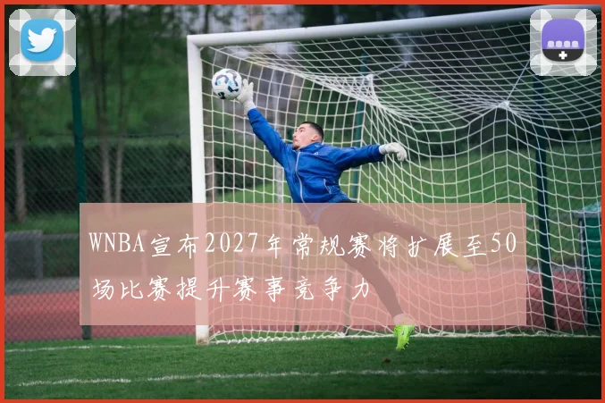 WNBA宣布2027年常规赛将扩展至50场比赛提升赛事竞争力