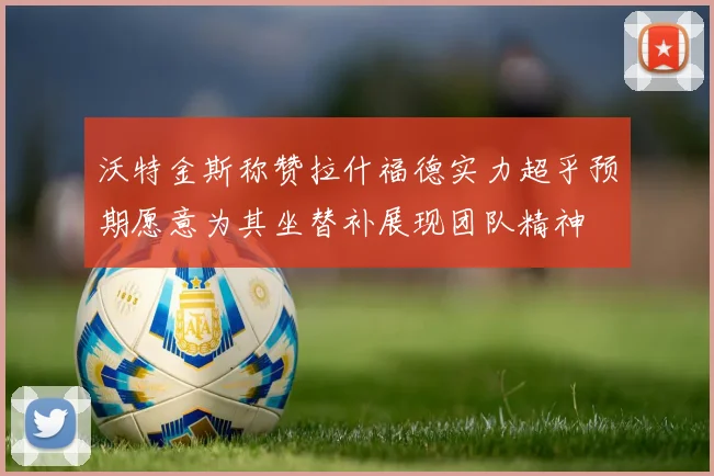 沃特金斯称赞拉什福德实力超乎预期愿意为其坐替补展现团队精神