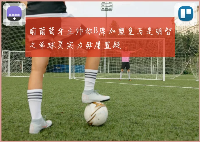 前葡萄牙主帅称B席加盟皇马是明智之举球员实力毋庸置疑
