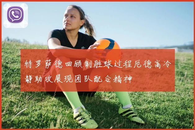 特罗萨德回顾制胜球过程厄德高冷静助攻展现团队配合精神