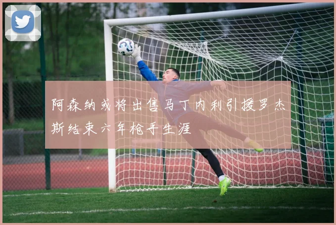 阿森纳或将出售马丁内利引援罗杰斯结束六年枪手生涯