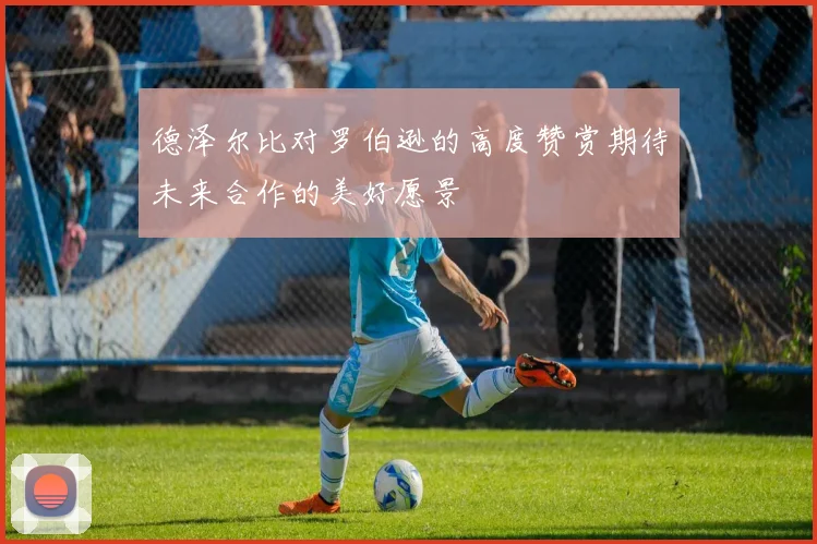 德泽尔比对罗伯逊的高度赞赏期待未来合作的美好愿景