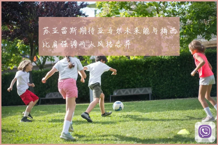 苏亚雷斯期待亚马尔未来能与梅西比肩强调两人风格各异